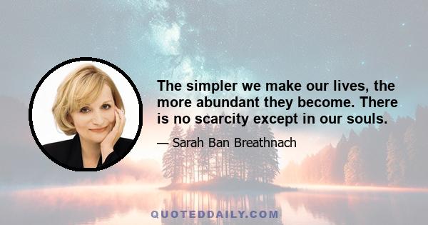 The simpler we make our lives, the more abundant they become. There is no scarcity except in our souls.