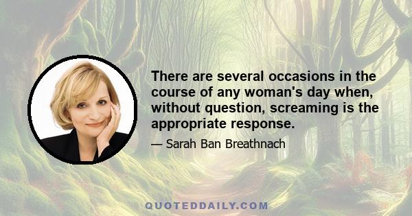 There are several occasions in the course of any woman's day when, without question, screaming is the appropriate response.