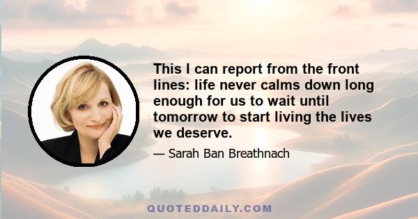 This I can report from the front lines: life never calms down long enough for us to wait until tomorrow to start living the lives we deserve.