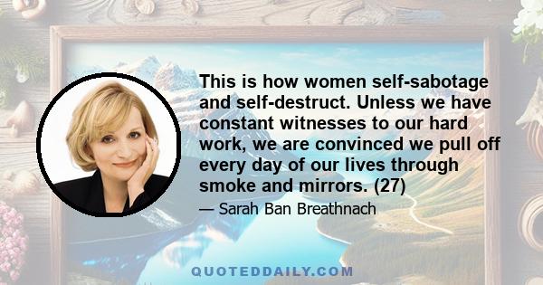 This is how women self-sabotage and self-destruct. Unless we have constant witnesses to our hard work, we are convinced we pull off every day of our lives through smoke and mirrors. (27)