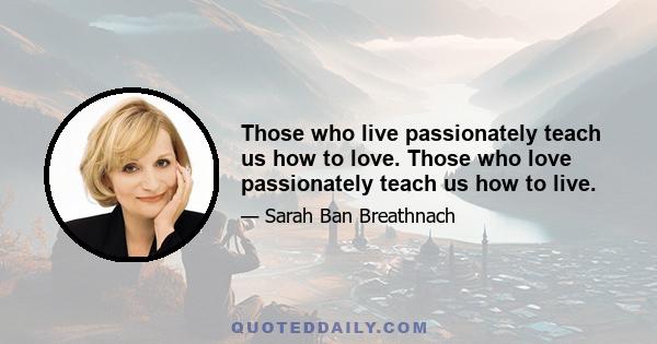 Those who live passionately teach us how to love. Those who love passionately teach us how to live.