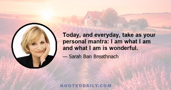 Today, and everyday, take as your personal mantra: I am what I am and what I am is wonderful.