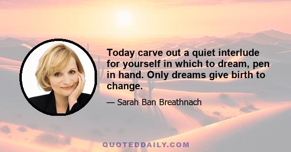 Today carve out a quiet interlude for yourself in which to dream, pen in hand. Only dreams give birth to change.