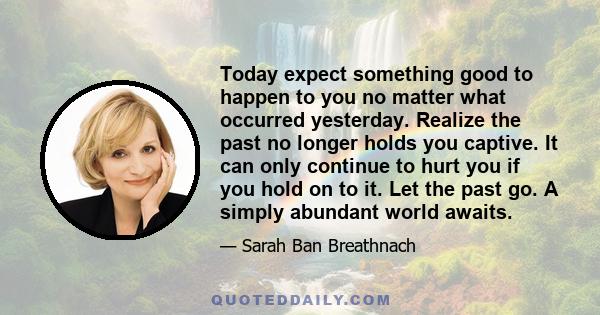 Today expect something good to happen to you no matter what occurred yesterday. Realize the past no longer holds you captive. It can only continue to hurt you if you hold on to it. Let the past go. A simply abundant