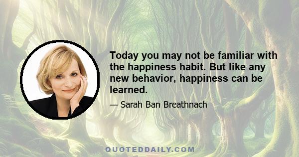 Today you may not be familiar with the happiness habit. But like any new behavior, happiness can be learned.