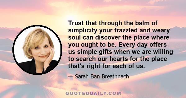 Trust that through the balm of simplicity your frazzled and weary soul can discover the place where you ought to be. Every day offers us simple gifts when we are willing to search our hearts for the place that's right