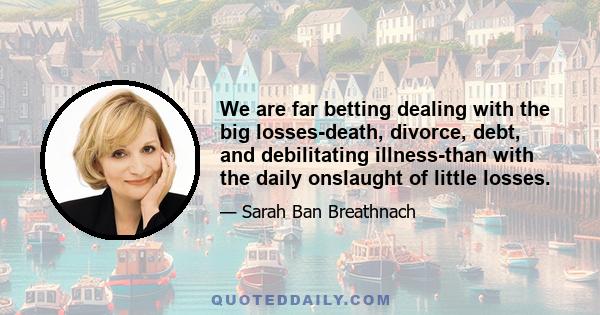 We are far betting dealing with the big losses-death, divorce, debt, and debilitating illness-than with the daily onslaught of little losses.