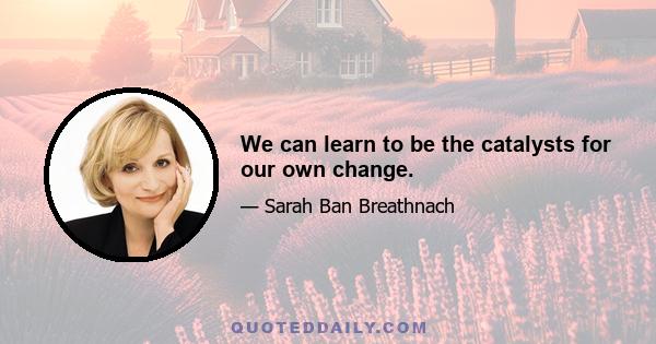 We can learn to be the catalysts for our own change.