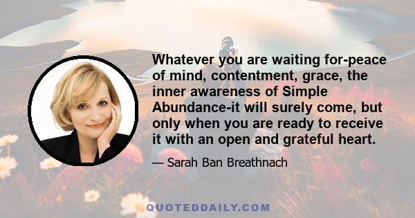 Whatever you are waiting for-peace of mind, contentment, grace, the inner awareness of Simple Abundance-it will surely come, but only when you are ready to receive it with an open and grateful heart.