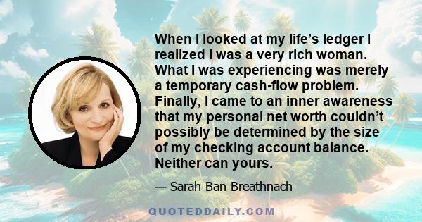 When I looked at my life’s ledger I realized I was a very rich woman. What I was experiencing was merely a temporary cash-flow problem. Finally, I came to an inner awareness that my personal net worth couldn’t possibly