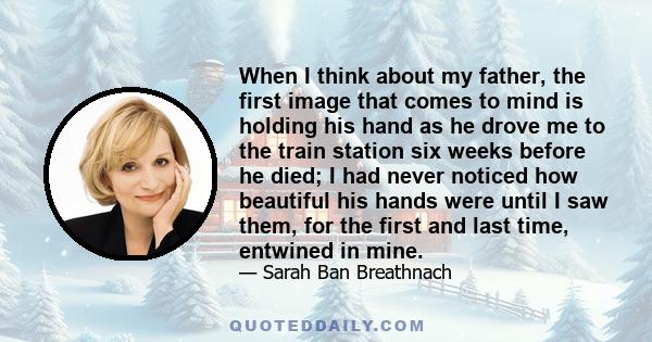 When I think about my father, the first image that comes to mind is holding his hand as he drove me to the train station six weeks before he died; I had never noticed how beautiful his hands were until I saw them, for