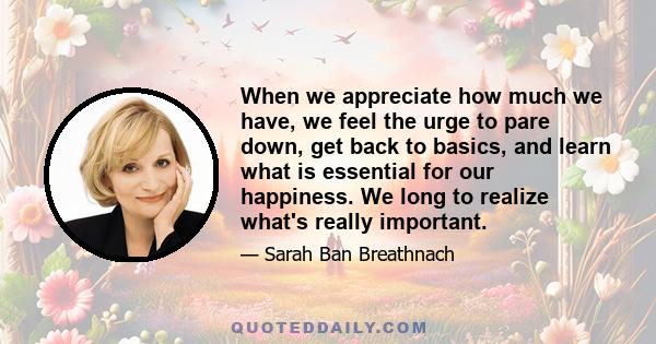 When we appreciate how much we have, we feel the urge to pare down, get back to basics, and learn what is essential for our happiness. We long to realize what's really important.