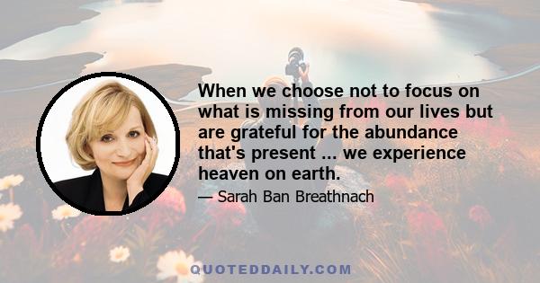 When we choose not to focus on what is missing from our lives but are grateful for the abundance that's present ... we experience heaven on earth.