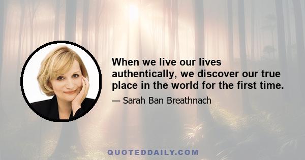 When we live our lives authentically, we discover our true place in the world for the first time.