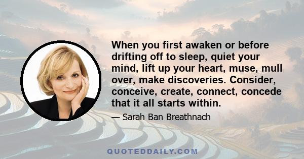 When you first awaken or before drifting off to sleep, quiet your mind, lift up your heart, muse, mull over, make discoveries. Consider, conceive, create, connect, concede that it all starts within.