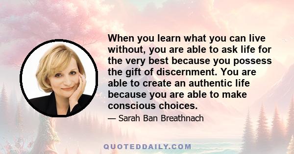 When you learn what you can live without, you are able to ask life for the very best because you possess the gift of discernment. You are able to create an authentic life because you are able to make conscious choices.