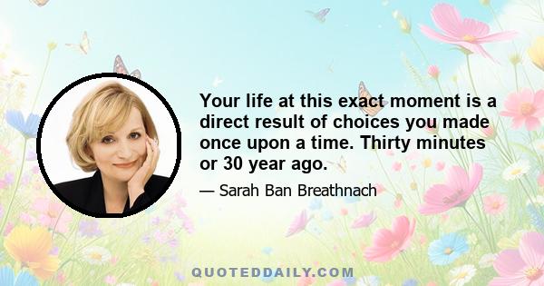 Your life at this exact moment is a direct result of choices you made once upon a time. Thirty minutes or 30 year ago.