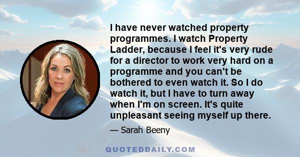 I have never watched property programmes. I watch Property Ladder, because I feel it's very rude for a director to work very hard on a programme and you can't be bothered to even watch it. So I do watch it, but I have