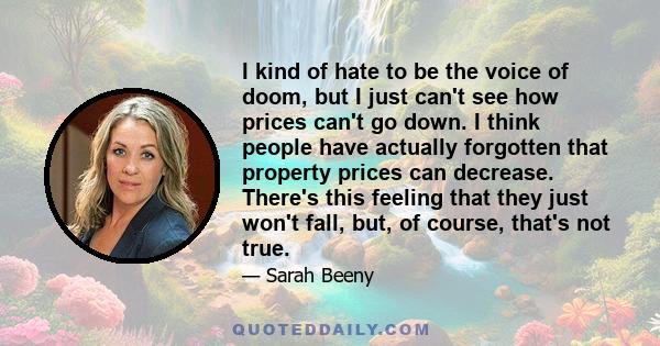 I kind of hate to be the voice of doom, but I just can't see how prices can't go down. I think people have actually forgotten that property prices can decrease. There's this feeling that they just won't fall, but, of