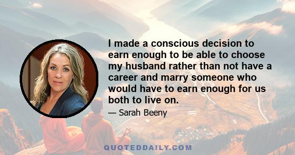 I made a conscious decision to earn enough to be able to choose my husband rather than not have a career and marry someone who would have to earn enough for us both to live on.