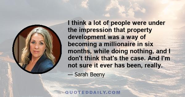 I think a lot of people were under the impression that property development was a way of becoming a millionaire in six months, while doing nothing, and I don't think that's the case. And I'm not sure it ever has been,