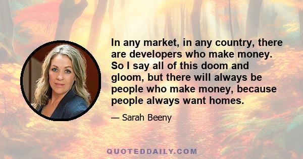 In any market, in any country, there are developers who make money. So I say all of this doom and gloom, but there will always be people who make money, because people always want homes.