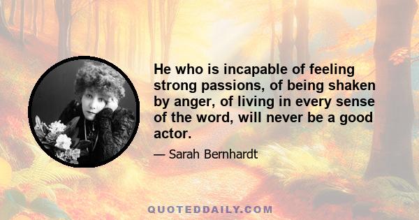 He who is incapable of feeling strong passions, of being shaken by anger, of living in every sense of the word, will never be a good actor.