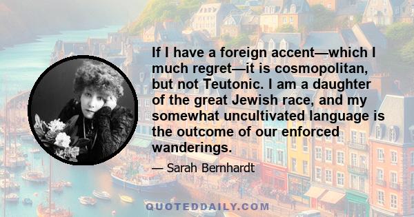 If I have a foreign accent—which I much regret—it is cosmopolitan, but not Teutonic. I am a daughter of the great Jewish race, and my somewhat uncultivated language is the outcome of our enforced wanderings.