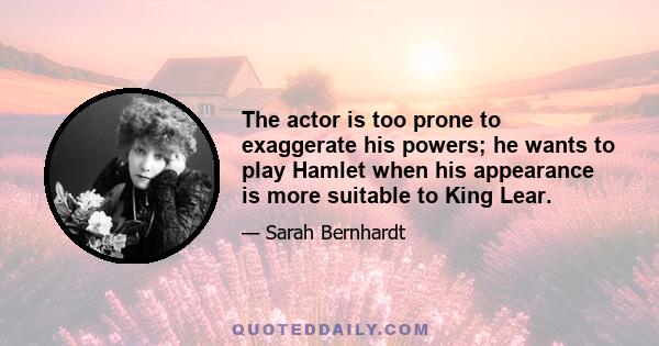 The actor is too prone to exaggerate his powers; he wants to play Hamlet when his appearance is more suitable to King Lear.