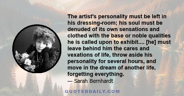 The artist's personality must be left in his dressing-room; his soul must be denuded of its own sensations and clothed with the base or noble qualities he is called upon to exhibit.... [he] must leave behind him the