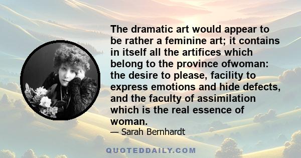 The dramatic art would appear to be rather a feminine art; it contains in itself all the artifices which belong to the province ofwoman: the desire to please, facility to express emotions and hide defects, and the