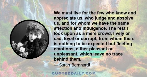 We must live for the few who know and appreciate us, who judge and absolve us, and for whom we have the same affection and indulgence. The rest I look upon as a mere crowd, lively or sad, loyal or corrupt, from whom