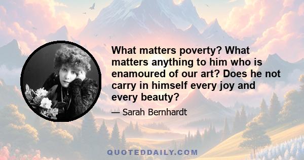 What matters poverty? What matters anything to him who is enamoured of our art? Does he not carry in himself every joy and every beauty?