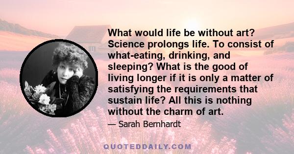 What would life be without art? Science prolongs life. To consist of what-eating, drinking, and sleeping? What is the good of living longer if it is only a matter of satisfying the requirements that sustain life? All