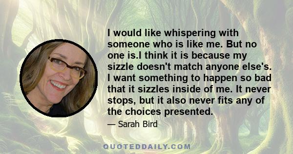 I would like whispering with someone who is like me. But no one is.I think it is because my sizzle doesn't match anyone else's. I want something to happen so bad that it sizzles inside of me. It never stops, but it also 