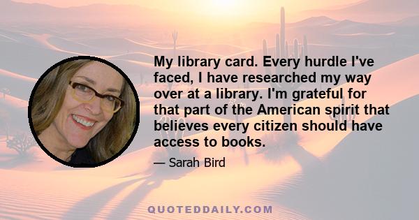 My library card. Every hurdle I've faced, I have researched my way over at a library. I'm grateful for that part of the American spirit that believes every citizen should have access to books.