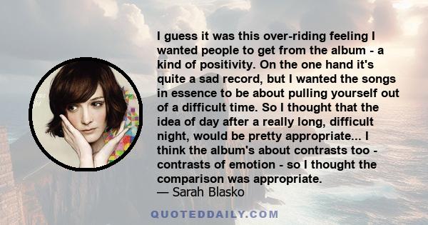 I guess it was this over-riding feeling I wanted people to get from the album - a kind of positivity. On the one hand it's quite a sad record, but I wanted the songs in essence to be about pulling yourself out of a