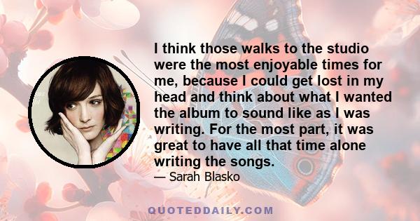 I think those walks to the studio were the most enjoyable times for me, because I could get lost in my head and think about what I wanted the album to sound like as I was writing. For the most part, it was great to have 