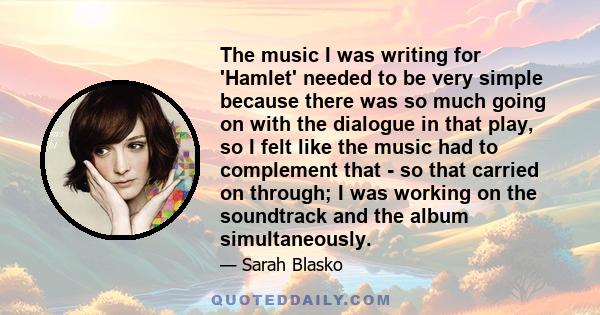 The music I was writing for 'Hamlet' needed to be very simple because there was so much going on with the dialogue in that play, so I felt like the music had to complement that - so that carried on through; I was