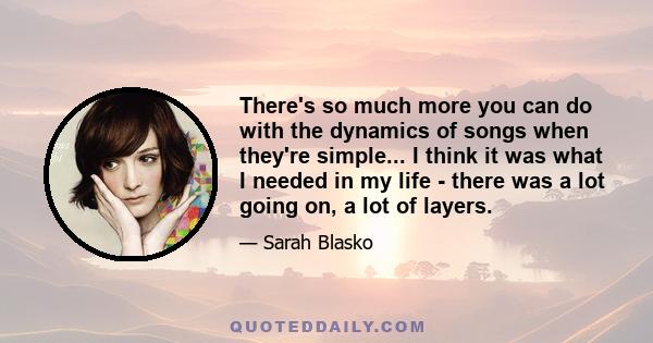 There's so much more you can do with the dynamics of songs when they're simple... I think it was what I needed in my life - there was a lot going on, a lot of layers.