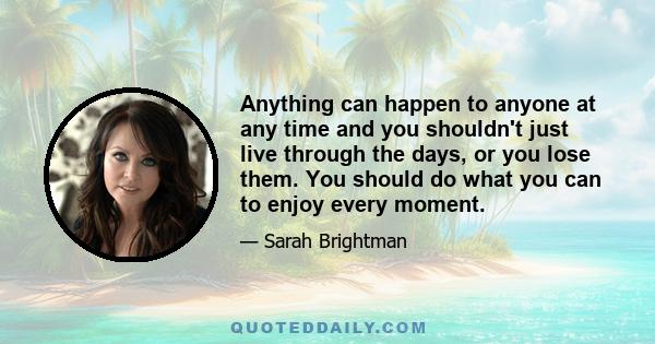 Anything can happen to anyone at any time and you shouldn't just live through the days, or you lose them. You should do what you can to enjoy every moment.