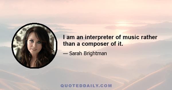 I am an interpreter of music rather than a composer of it.