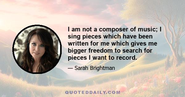 I am not a composer of music; I sing pieces which have been written for me which gives me bigger freedom to search for pieces I want to record.