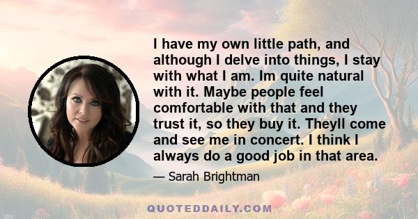 I have my own little path, and although I delve into things, I stay with what I am. Im quite natural with it. Maybe people feel comfortable with that and they trust it, so they buy it. Theyll come and see me in concert. 