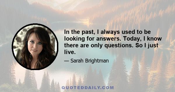 In the past, I always used to be looking for answers. Today, I know there are only questions. So I just live.