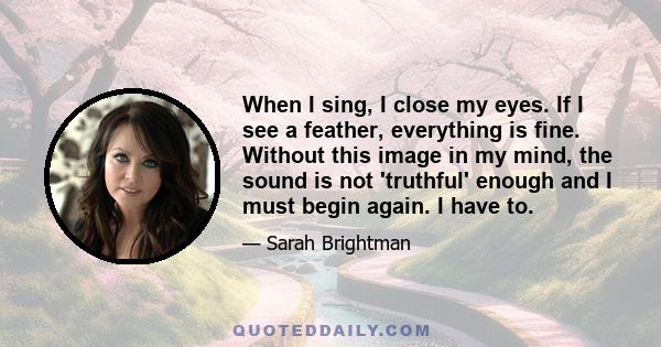 When I sing, I close my eyes. If I see a feather, everything is fine. Without this image in my mind, the sound is not 'truthful' enough and I must begin again. I have to.