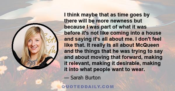 I think maybe that as time goes by there will be more newness but because I was part of what it was before it's not like coming into a house and saying it's all about me. I don't feel like that. It really is all about