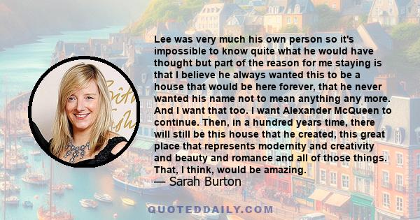 Lee was very much his own person so it's impossible to know quite what he would have thought but part of the reason for me staying is that I believe he always wanted this to be a house that would be here forever, that