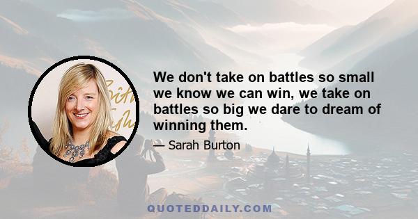 We don't take on battles so small we know we can win, we take on battles so big we dare to dream of winning them.