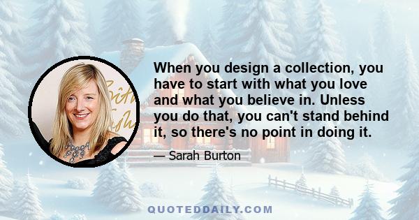 When you design a collection, you have to start with what you love and what you believe in. Unless you do that, you can't stand behind it, so there's no point in doing it.